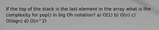 If the top of the stack is the last element in the array what is the complexity for pop() in big Oh notation? a) O(1) b) O(n) c) O(logn) d) O(n^2)