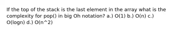 If the top of the stack is the last element in the array what is the complexity for pop() in big Oh notation? a.) O(1) b.) O(n) c.) O(logn) d.) O(n^2)