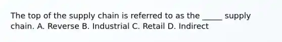 The top of the supply chain is referred to as the _____ supply chain. A. Reverse B. Industrial C. Retail D. Indirect