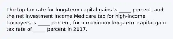 The top tax rate for long-term capital gains is _____ percent, and the net investment income Medicare tax for high-income taxpayers is _____ percent, for a maximum long-term capital gain tax rate of _____ percent in 2017.