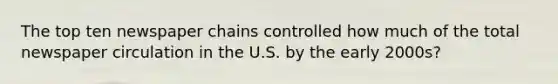 The top ten newspaper chains controlled how much of the total newspaper circulation in the U.S. by the early 2000s?