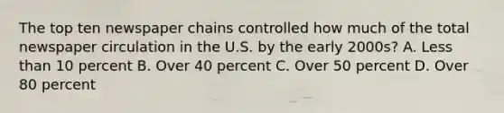 The top ten newspaper chains controlled how much of the total newspaper circulation in the U.S. by the early 2000s? A. Less than 10 percent B. Over 40 percent C. Over 50 percent D. Over 80 percent