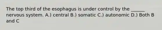 The top third of the esophagus is under control by the ______ nervous system. A.) central B.) somatic C.) autonomic D.) Both B and C