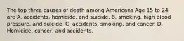 The top three causes of death among Americans Age 15 to 24 are A. accidents, homicide, and suicide. B. smoking, high blood pressure, and suicide. C. accidents, smoking, and cancer. D. Homicide, cancer, and accidents.