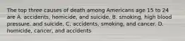 The top three causes of death among Americans age 15 to 24 are A. accidents, homicide, and suicide. B. smoking, high blood pressure, and suicide. C. accidents, smoking, and cancer. D. homicide, cancer, and accidents