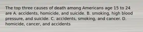 The top three causes of death among Americans age 15 to 24 are A. accidents, homicide, and suicide. B. smoking, high blood pressure, and suicide. C. accidents, smoking, and cancer. D. homicide, cancer, and accidents