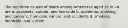 The top three causes of death among Americans aged 15 to 24 are a. accidents, suicide, and homicide b. accidents, smoking, and cancer c. homicide, cancer, and accidents d. smoking, homicide, and suicide