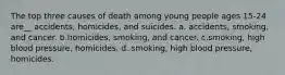 The top three causes of death among young people ages 15-24 are__ accidents, homicides, and suicides. a. accidents, smoking, and cancer. b.homicides, smoking, and cancer. c.smoking, high blood pressure, homicides. d. smoking, high blood pressure, homicides.