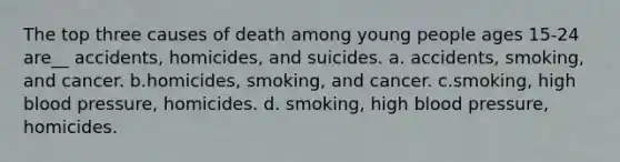 The top three causes of death among young people ages 15-24 are__ accidents, homicides, and suicides. a. accidents, smoking, and cancer. b.homicides, smoking, and cancer. c.smoking, high blood pressure, homicides. d. smoking, high blood pressure, homicides.