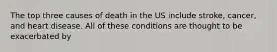 The top three causes of death in the US include stroke, cancer, and heart disease. All of these conditions are thought to be exacerbated by