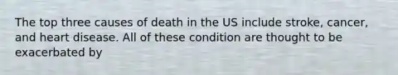 The top three causes of death in the US include stroke, cancer, and heart disease. All of these condition are thought to be exacerbated by