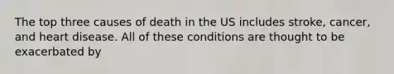 The top three causes of death in the US includes stroke, cancer, and heart disease. All of these conditions are thought to be exacerbated by