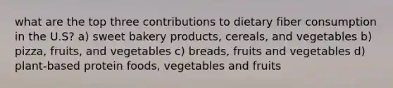 what are the top three contributions to dietary fiber consumption in the U.S? a) sweet bakery products, cereals, and vegetables b) pizza, fruits, and vegetables c) breads, fruits and vegetables d) plant-based protein foods, vegetables and fruits