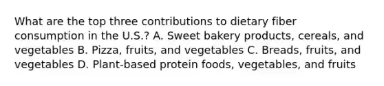 What are the top three contributions to dietary fiber consumption in the U.S.? A. Sweet bakery products, cereals, and vegetables B. Pizza, fruits, and vegetables C. Breads, fruits, and vegetables D. Plant-based protein foods, vegetables, and fruits