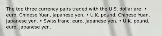 The top three currency pairs traded with the U.S. dollar are: • euro, Chinese Yuan, Japanese yen. • U.K. pound, Chinese Yuan, Japanese yen. • Swiss franc, euro, Japanese yen. • U.K. pound, euro, Japanese yen.