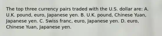 The top three currency pairs traded with the U.S. dollar​ are: A. U.K.​ pound, euro, Japanese yen. B. U.K.​ pound, Chinese​ Yuan, Japanese yen. C. Swiss​ franc, euro, Japanese yen. D. ​euro, Chinese​ Yuan, Japanese yen.