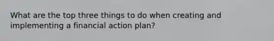 What are the top three things to do when creating and implementing a financial action plan?