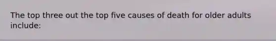 The top three out the top five causes of death for older adults include: