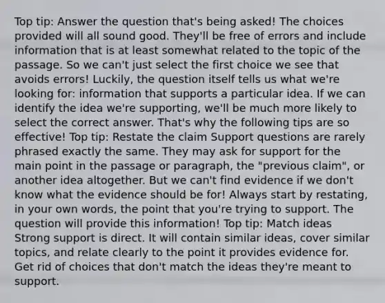 Top tip: Answer the question that's being asked! The choices provided will all sound good. They'll be free of errors and include information that is at least somewhat related to the topic of the passage. So we can't just select the first choice we see that avoids errors! Luckily, the question itself tells us what we're looking for: information that supports a particular idea. If we can identify the idea we're supporting, we'll be much more likely to select the correct answer. That's why the following tips are so effective! Top tip: Restate the claim Support questions are rarely phrased exactly the same. They may ask for support for the main point in the passage or paragraph, the "previous claim", or another idea altogether. But we can't find evidence if we don't know what the evidence should be for! Always start by restating, in your own words, the point that you're trying to support. The question will provide this information! Top tip: Match ideas Strong support is direct. It will contain similar ideas, cover similar topics, and relate clearly to the point it provides evidence for. Get rid of choices that don't match the ideas they're meant to support.