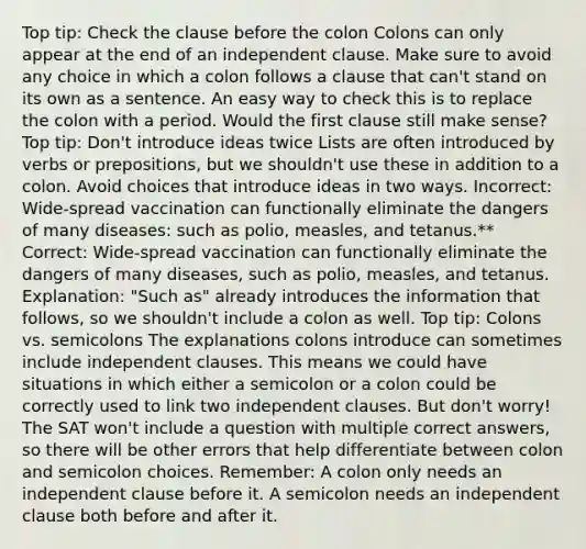 Top tip: Check the clause before the colon Colons can only appear at the end of an independent clause. Make sure to avoid any choice in which a colon follows a clause that can't stand on its own as a sentence. An easy way to check this is to replace the colon with a period. Would the first clause still make sense? Top tip: Don't introduce ideas twice Lists are often introduced by verbs or prepositions, but we shouldn't use these in addition to a colon. Avoid choices that introduce ideas in two ways. Incorrect: Wide-spread vaccination can functionally eliminate the dangers of many diseases: such as polio, measles, and tetanus.** Correct: Wide-spread vaccination can functionally eliminate the dangers of many diseases, such as polio, measles, and tetanus. Explanation: "Such as" already introduces the information that follows, so we shouldn't include a colon as well. Top tip: Colons vs. semicolons The explanations colons introduce can sometimes include independent clauses. This means we could have situations in which either a semicolon or a colon could be correctly used to link two independent clauses. But don't worry! The SAT won't include a question with multiple correct answers, so there will be other errors that help differentiate between colon and semicolon choices. Remember: A colon only needs an independent clause before it. A semicolon needs an independent clause both before and after it.