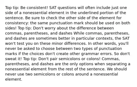 Top tip: Be consistent! SAT questions will often include just one side of a nonessential element in the underlined portion of the sentence. Be sure to check the other side of the element for consistency: the same punctuation mark should be used on both sides! Top tip: Don't worry about the difference between commas, parentheses, and dashes While commas, parentheses, and dashes are sometimes better in particular contexts, the SAT won't test you on these minor differences. In other words, you'll never be asked to choose between two types of punctuation marks if the choices don't create other grammar errors. So don't sweat it! Top tip: Don't pair semicolons or colons! Commas, parentheses, and dashes are the only options when separating a nonessential element from the rest of the sentence. We should never use two semicolons or colons around a nonessential element.