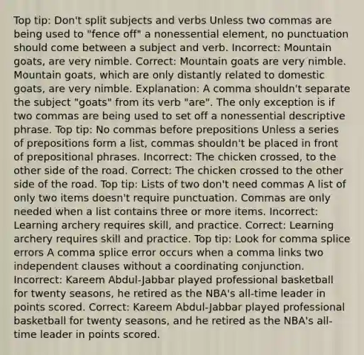 Top tip: Don't split subjects and verbs Unless two commas are being used to "fence off" a nonessential element, no punctuation should come between a subject and verb. Incorrect: Mountain goats, are very nimble. Correct: Mountain goats are very nimble. Mountain goats, which are only distantly related to domestic goats, are very nimble. Explanation: A comma shouldn't separate the subject "goats" from its verb "are". The only exception is if two commas are being used to set off a nonessential descriptive phrase. Top tip: No commas before prepositions Unless a series of prepositions form a list, commas shouldn't be placed in front of <a href='https://www.questionai.com/knowledge/k2Mf7T694d-prepositional-phrases' class='anchor-knowledge'>prepositional phrases</a>. Incorrect: The chicken crossed, to the other side of the road. Correct: The chicken crossed to the other side of the road. Top tip: Lists of two don't need commas A list of only two items doesn't require punctuation. Commas are only needed when a list contains three or more items. Incorrect: Learning archery requires skill, and practice. Correct: Learning archery requires skill and practice. Top tip: Look for comma splice errors A comma splice error occurs when a comma links two independent clauses without a coordinating conjunction. Incorrect: Kareem Abdul-Jabbar played professional basketball for twenty seasons, he retired as the NBA's all-time leader in points scored. Correct: Kareem Abdul-Jabbar played professional basketball for twenty seasons, and he retired as the NBA's all-time leader in points scored.