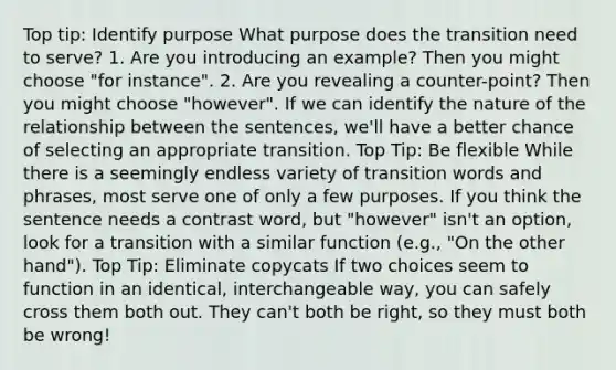 Top tip: Identify purpose What purpose does the transition need to serve? 1. Are you introducing an example? Then you might choose "for instance". 2. Are you revealing a counter-point? Then you might choose "however". If we can identify the nature of the relationship between the sentences, we'll have a better chance of selecting an appropriate transition. Top Tip: Be flexible While there is a seemingly endless variety of transition words and phrases, most serve one of only a few purposes. If you think the sentence needs a contrast word, but "however" isn't an option, look for a transition with a similar function (e.g., "On the other hand"). Top Tip: Eliminate copycats If two choices seem to function in an identical, interchangeable way, you can safely cross them both out. They can't both be right, so they must both be wrong!