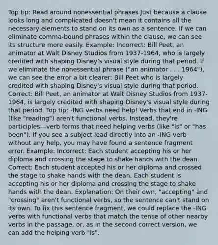 Top tip: Read around nonessential phrases Just because a clause looks long and complicated doesn't mean it contains all the necessary elements to stand on its own as a sentence. If we can eliminate comma-bound phrases within the clause, we can see its structure more easily. Example: Incorrect: Bill Peet, an animator at Walt Disney Studios from 1937-1964, who is largely credited with shaping Disney's visual style during that period. If we eliminate the nonessential phrase ("an animator . . . 1964"), we can see the error a bit clearer: Bill Peet who is largely credited with shaping Disney's visual style during that period. Correct: Bill Peet, an animator at Walt Disney Studios from 1937-1964, is largely credited with shaping Disney's visual style during that period. Top tip: -ING verbs need help! Verbs that end in -ING (like "reading") aren't functional verbs. Instead, they're participles—verb forms that need helping verbs (like "is" or "has been"). If you see a subject lead directly into an -ING verb without any help, you may have found a sentence fragment error. Example: Incorrect: Each student accepting his or her diploma and crossing the stage to shake hands with the dean. Correct: Each student accepted his or her diploma and crossed the stage to shake hands with the dean. Each student is accepting his or her diploma and crossing the stage to shake hands with the dean. Explanation: On their own, "accepting" and "crossing" aren't functional verbs, so the sentence can't stand on its own. To fix this sentence fragment, we could replace the -ING verbs with functional verbs that match the tense of other nearby verbs in the passage, or, as in the second correct version, we can add the helping verb "is".