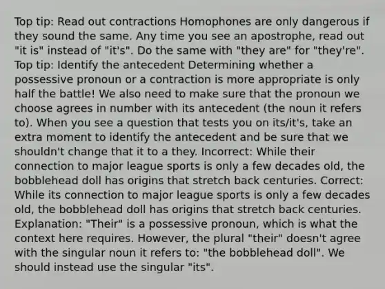 Top tip: Read out contractions Homophones are only dangerous if they sound the same. Any time you see an apostrophe, read out "it is" instead of "it's". Do the same with "they are" for "they're". Top tip: Identify the antecedent Determining whether a possessive pronoun or a contraction is more appropriate is only half the battle! We also need to make sure that the pronoun we choose agrees in number with its antecedent (the noun it refers to). When you see a question that tests you on its/it's, take an extra moment to identify the antecedent and be sure that we shouldn't change that it to a they. Incorrect: While their connection to major league sports is only a few decades old, the bobblehead doll has origins that stretch back centuries. Correct: While its connection to major league sports is only a few decades old, the bobblehead doll has origins that stretch back centuries. Explanation: "Their" is a possessive pronoun, which is what the context here requires. However, the plural "their" doesn't agree with the singular noun it refers to: "the bobblehead doll". We should instead use the singular "its".