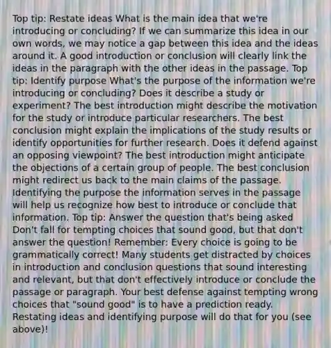 Top tip: Restate ideas What is the main idea that we're introducing or concluding? If we can summarize this idea in our own words, we may notice a gap between this idea and the ideas around it. A good introduction or conclusion will clearly link the ideas in the paragraph with the other ideas in the passage. Top tip: Identify purpose What's the purpose of the information we're introducing or concluding? Does it describe a study or experiment? The best introduction might describe the motivation for the study or introduce particular researchers. The best conclusion might explain the implications of the study results or identify opportunities for further research. Does it defend against an opposing viewpoint? The best introduction might anticipate the objections of a certain group of people. The best conclusion might redirect us back to the main claims of the passage. Identifying the purpose the information serves in the passage will help us recognize how best to introduce or conclude that information. Top tip: Answer the question that's being asked Don't fall for tempting choices that sound good, but that don't answer the question! Remember: Every choice is going to be grammatically correct! Many students get distracted by choices in introduction and conclusion questions that sound interesting and relevant, but that don't effectively introduce or conclude the passage or paragraph. Your best defense against tempting wrong choices that "sound good" is to have a prediction ready. Restating ideas and identifying purpose will do that for you (see above)!