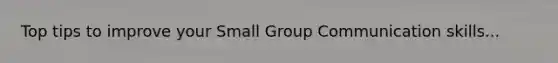 Top tips to improve your Small Group Communication skills...