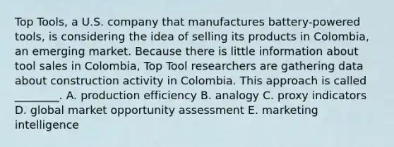 Top​ Tools, a U.S. company that manufactures​ battery-powered tools, is considering the idea of selling its products in​ Colombia, an emerging market. Because there is little information about tool sales in​ Colombia, Top Tool researchers are gathering data about construction activity in Colombia. This approach is called​ ________. A. production efficiency B. analogy C. proxy indicators D. global market opportunity assessment E. marketing intelligence