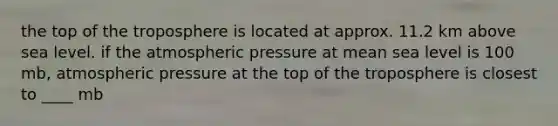 the top of the troposphere is located at approx. 11.2 km above sea level. if the atmospheric pressure at mean sea level is 100 mb, atmospheric pressure at the top of the troposphere is closest to ____ mb