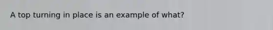 A top turning in place is an example of what?