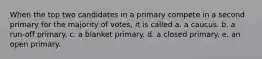 When the top two candidates in a primary compete in a second primary for the majority of votes, it is called a. a caucus. b. a run-off primary. c. a blanket primary. d. a closed primary. e. an open primary.