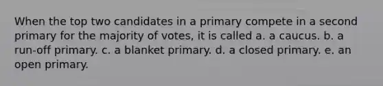 When the top two candidates in a primary compete in a second primary for the majority of votes, it is called a. a caucus. b. a run-off primary. c. a blanket primary. d. a closed primary. e. an open primary.