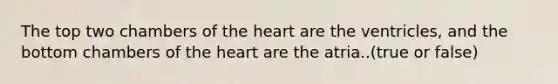 The top two chambers of the heart are the ventricles, and the bottom chambers of the heart are the atria..(true or false)