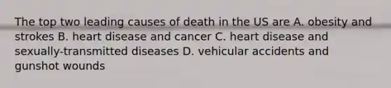 The top two leading causes of death in the US are A. obesity and strokes B. heart disease and cancer C. heart disease and sexually-transmitted diseases D. vehicular accidents and gunshot wounds