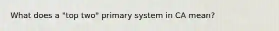 What does a "top two" primary system in CA mean?