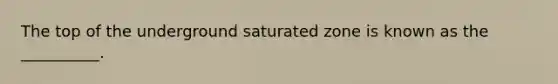 The top of the underground saturated zone is known as the __________.