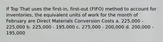 If Top That uses the first-in, first-out (FIFO) method to account for inventories, the equivalent units of work for the month of February are Direct Materials Conversion Costs a. 225,000 - 225,000 b. 225,000 - 195,000 c. 275,000 - 200,000 d. 200,000 - 195,000