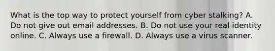 What is the top way to protect yourself from cyber stalking? A. Do not give out email addresses. B. Do not use your real identity online. C. Always use a firewall. D. Always use a virus scanner.