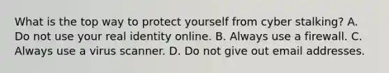 What is the top way to protect yourself from cyber stalking? A. Do not use your real identity online. B. Always use a firewall. C. Always use a virus scanner. D. Do not give out email addresses.