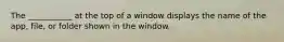 The ___________ at the top of a window displays the name of the app, file, or folder shown in the window.