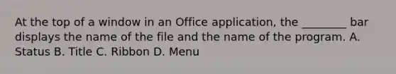 At the top of a window in an Office application, the ________ bar displays the name of the file and the name of the program. A. Status B. Title C. Ribbon D. Menu