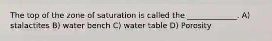 The top of the zone of saturation is called the _____________. A) stalactites B) water bench C) water table D) Porosity