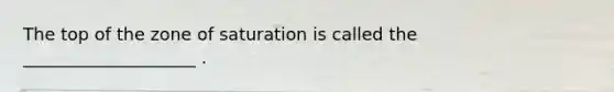 The top of the zone of saturation is called the ____________________ .