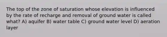 The top of the zone of saturation whose elevation is influenced by the rate of recharge and removal of ground water is called what? A) aquifer B) water table C) ground water level D) aeration layer