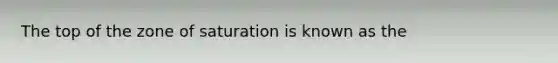 The top of the zone of saturation is known as the