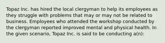 Topaz Inc. has hired the local clergyman to help its employees as they struggle with problems that may or may not be related to business. Employees who attended the workshop conducted by the clergyman reported improved mental and physical health. In the given scenario, Topaz Inc. is said to be conducting a(n):